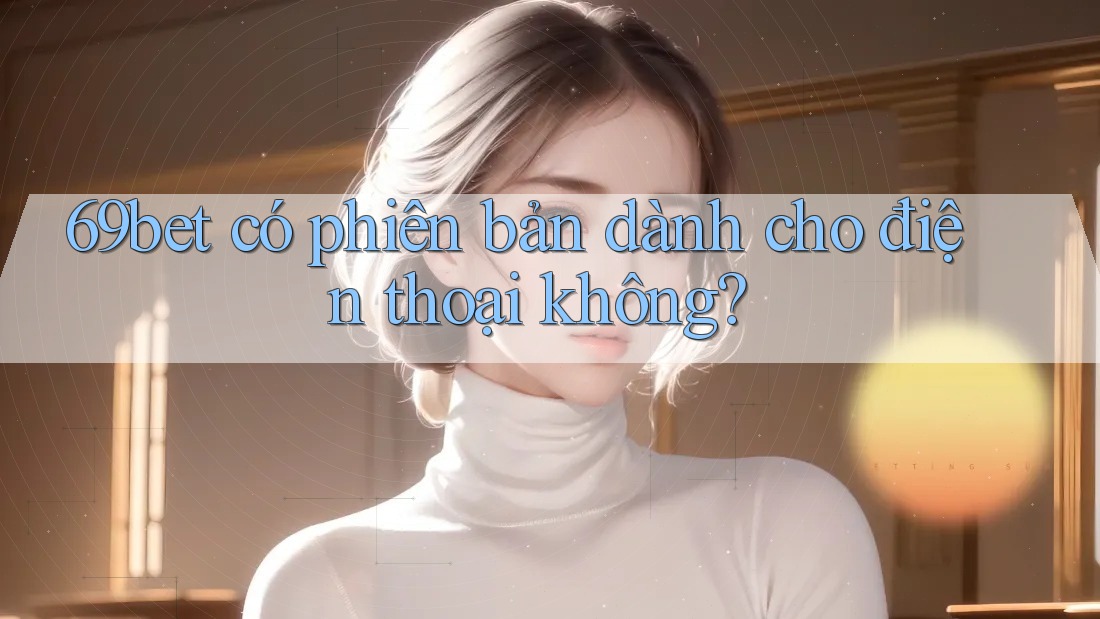 69bet có phiên bản dành cho điện thoại không?