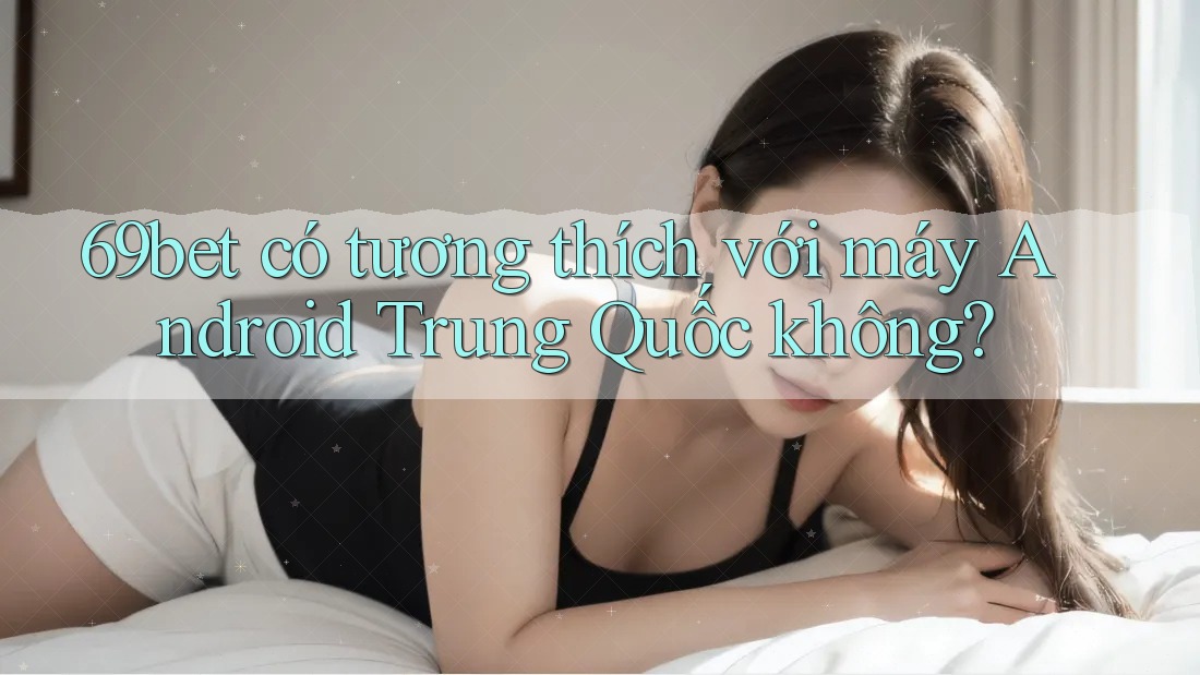 69bet có tương thích với máy Android Trung Quốc không?