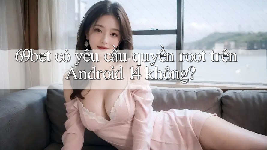 69bet có yêu cầu quyền root trên Android 14 không?