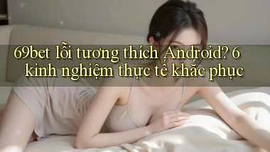 69bet lỗi tương thích Android 6 kinh nghiệm thực tế khắc phục