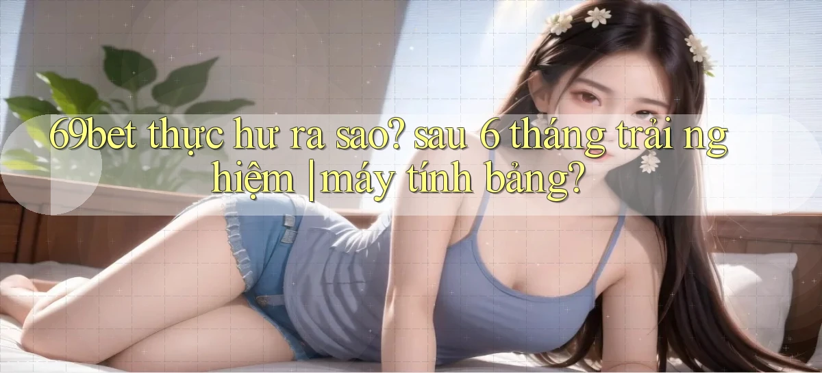 69bet thực hư ra sao sau 6 tháng trải nghiệm máy tính bảng