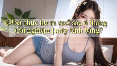 69bet thực hư ra sao sau 6 tháng trải nghiệm máy tính bảng