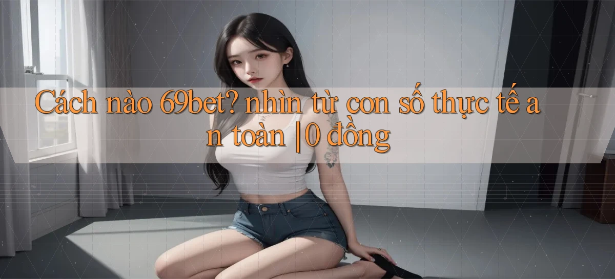 Cách nào 69bet nhìn từ con số thực tế an toàn 0 đồng