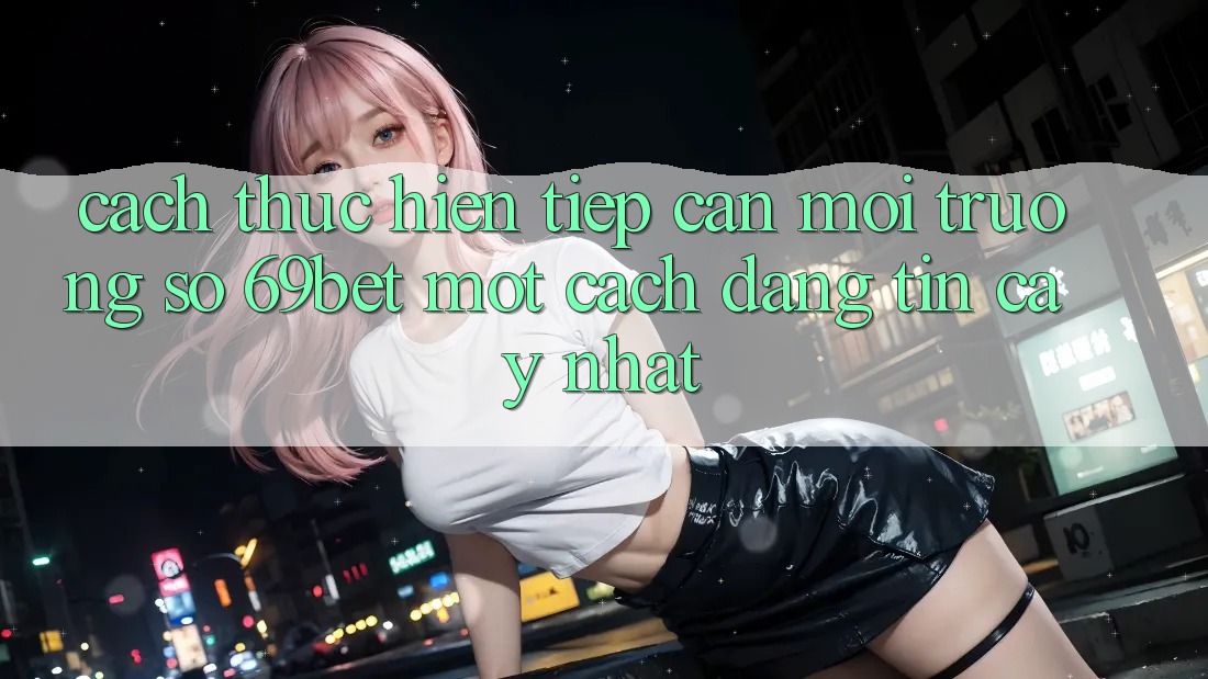 Cách thực hiện Tiếp Cận Môi trường số 69bet Một Cách Đáng tin cậy Nhất