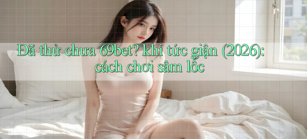 Đã thử chưa 69bet khi tức giận (2026) cách chơi sâm lốc
