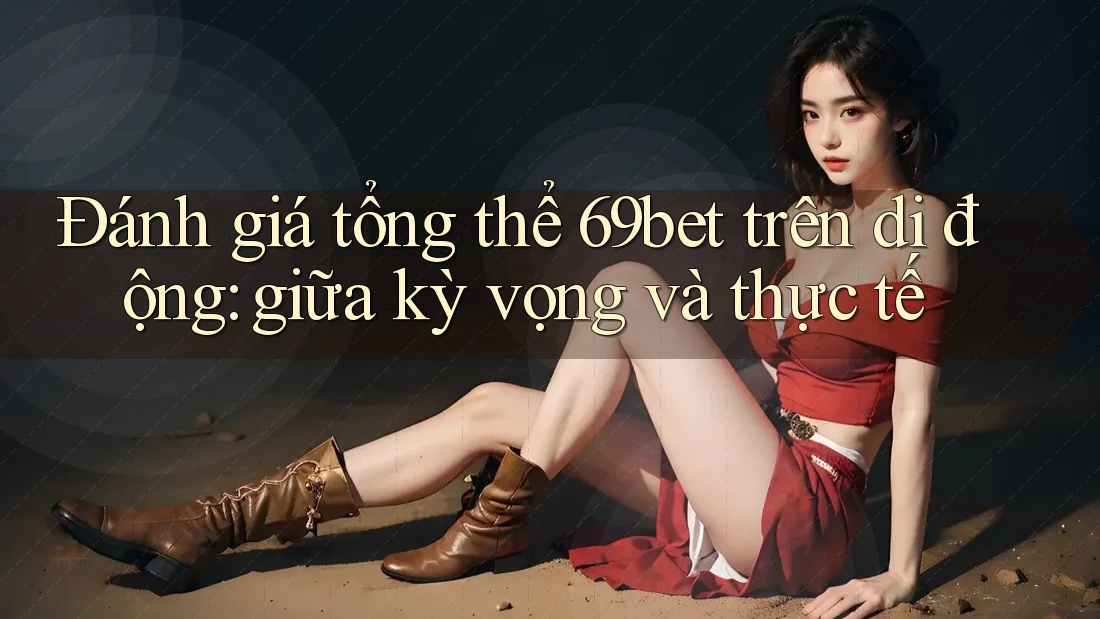 Đánh giá tổng thể 69bet trên di động: giữa kỳ vọng và thực tế