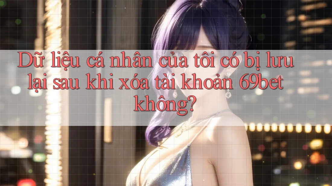 Dữ liệu cá nhân của tôi có bị lưu lại sau khi xóa tài khoản 69bet không?