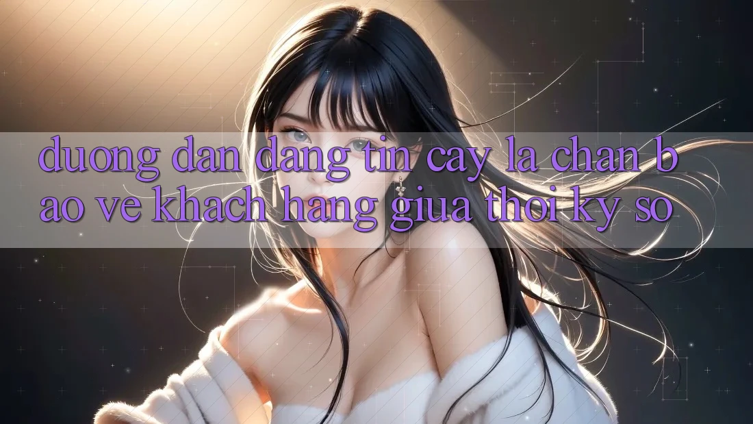“Đường dẫn Đáng tin cậy” - Lá Chắn Bảo Vệ Khách hàng Giữa Thời Kỳ Số “Đường dẫn Đáng tin cậy” - Lá Chắn Bảo Vệ Khách hàng Giữa Thời Kỳ Số