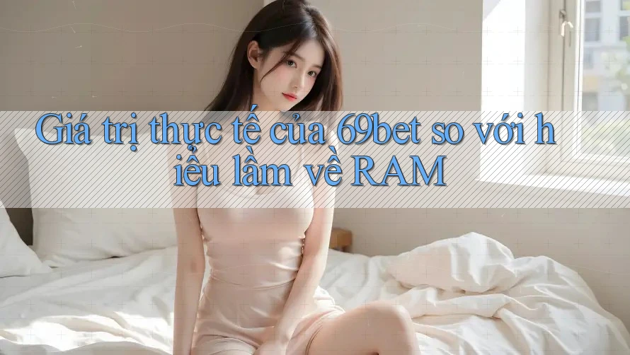 Giá trị thực tế của 69bet so với hiểu lầm về RAM Giá trị thực tế của 69bet so với hiểu lầm về RAM