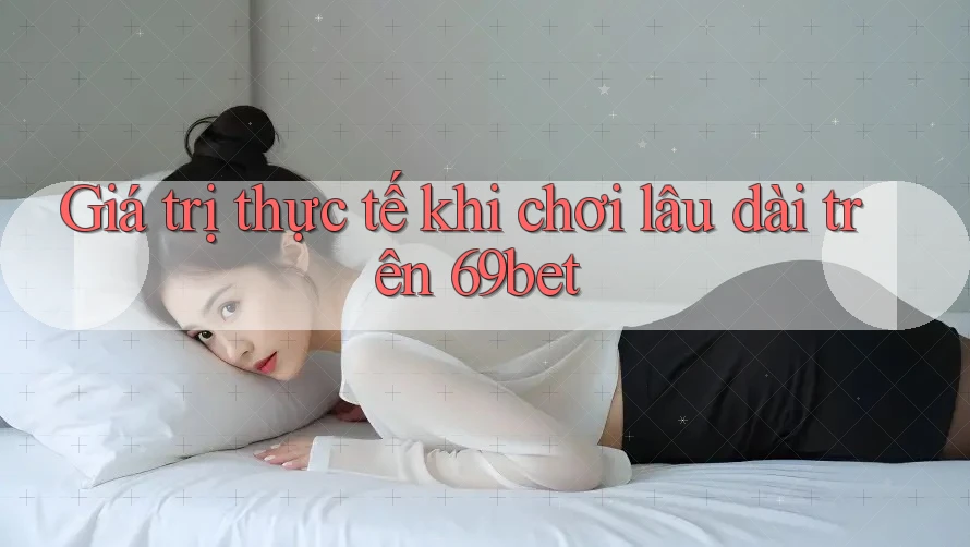 Giá trị thực tế khi chơi lâu dài trên 69bet