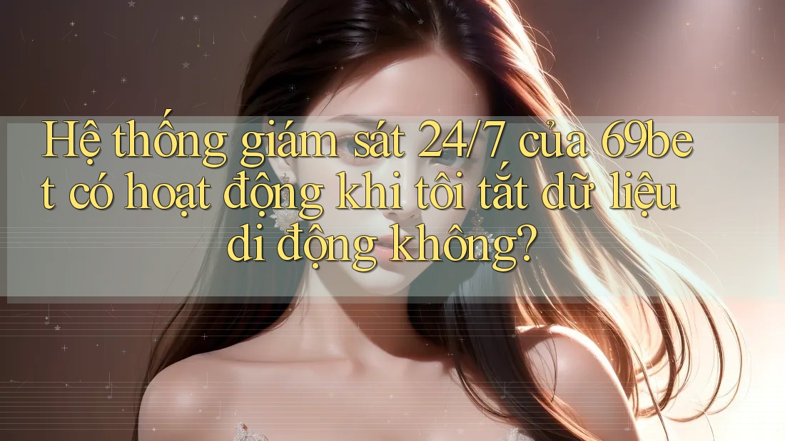 Hệ thống giám sát 24/7 của 69bet có hoạt động khi tôi tắt dữ liệu di động không?