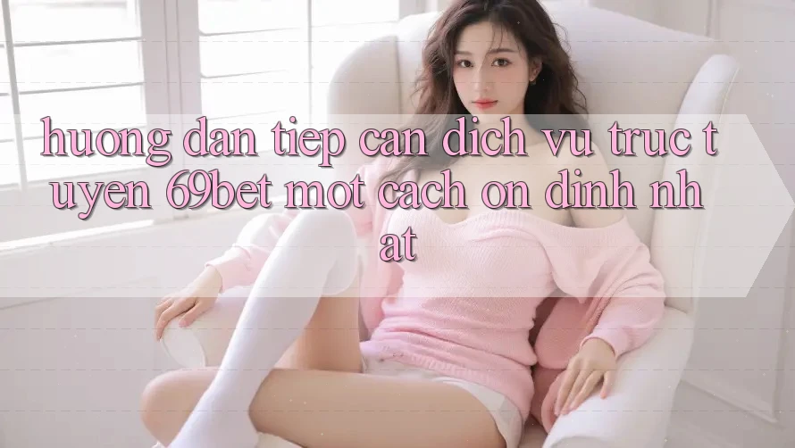 Hướng Dẫn Tiếp Cận Dịch vụ trực tuyến 69bet Một Cách Ổn định Nhất