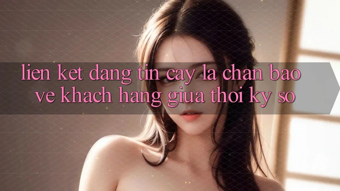 “Liên kết Đáng tin cậy” - Lá Chắn Bảo Vệ Khách hàng Giữa Thời Kỳ Số “Liên kết Đáng tin cậy” - Lá Chắn Bảo Vệ Khách hàng Giữa Thời Kỳ Số