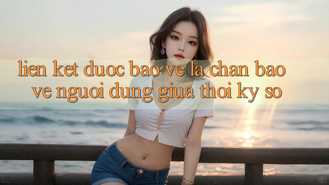 “Liên kết Được bảo vệ” - Lá Chắn Bảo Vệ Người dùng Giữa Thời Kỳ Số