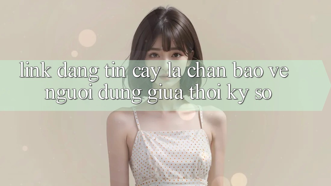 “Link Đáng tin cậy” - Lá Chắn Bảo Vệ Người dùng Giữa Thời Kỳ Số