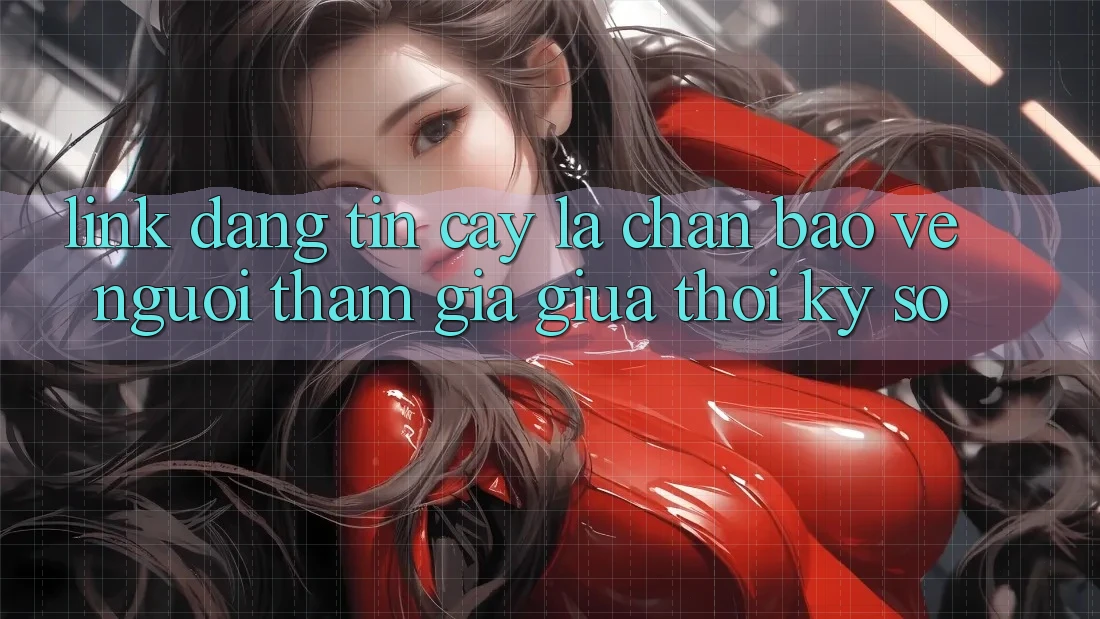 “Link Đáng tin cậy” - Lá Chắn Bảo Vệ Người tham gia Giữa Thời Kỳ Số