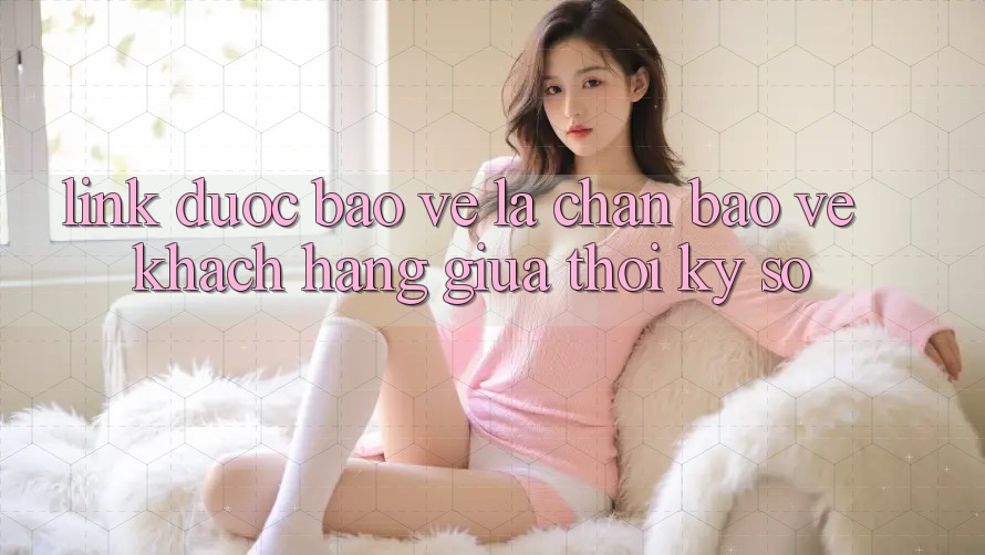 “Link Được bảo vệ” - Lá Chắn Bảo Vệ Khách hàng Giữa Thời Kỳ Số