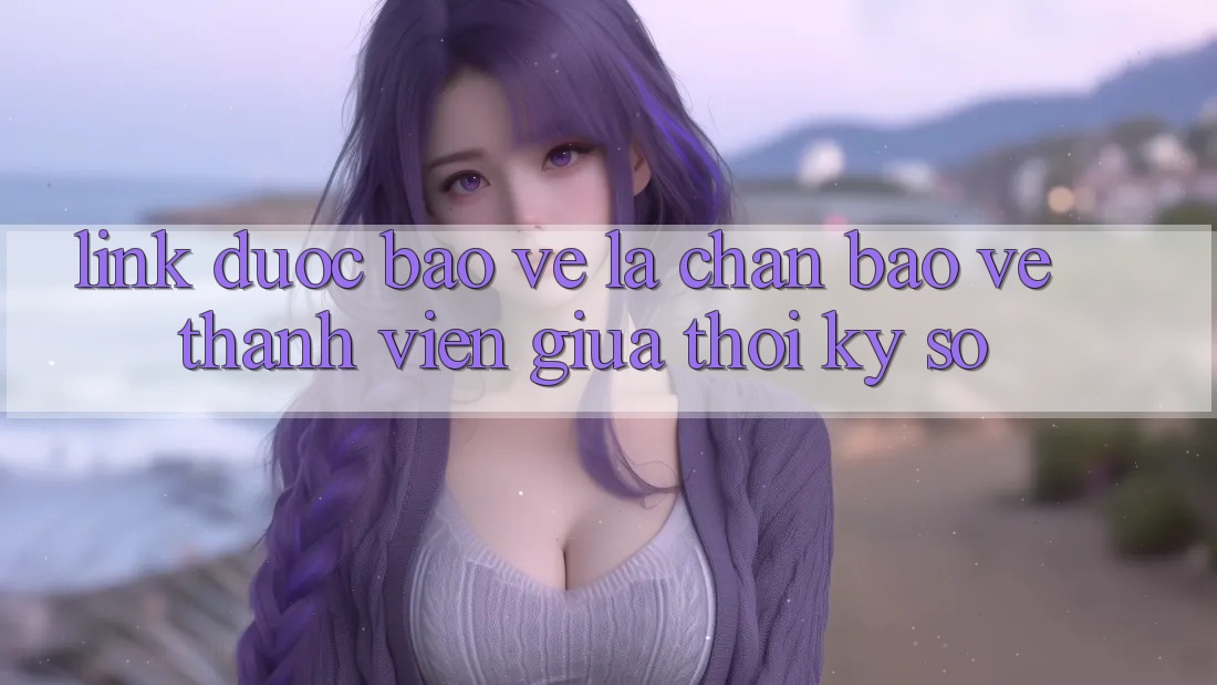 “Link Được bảo vệ” - Lá Chắn Bảo Vệ Thành viên Giữa Thời Kỳ Số
