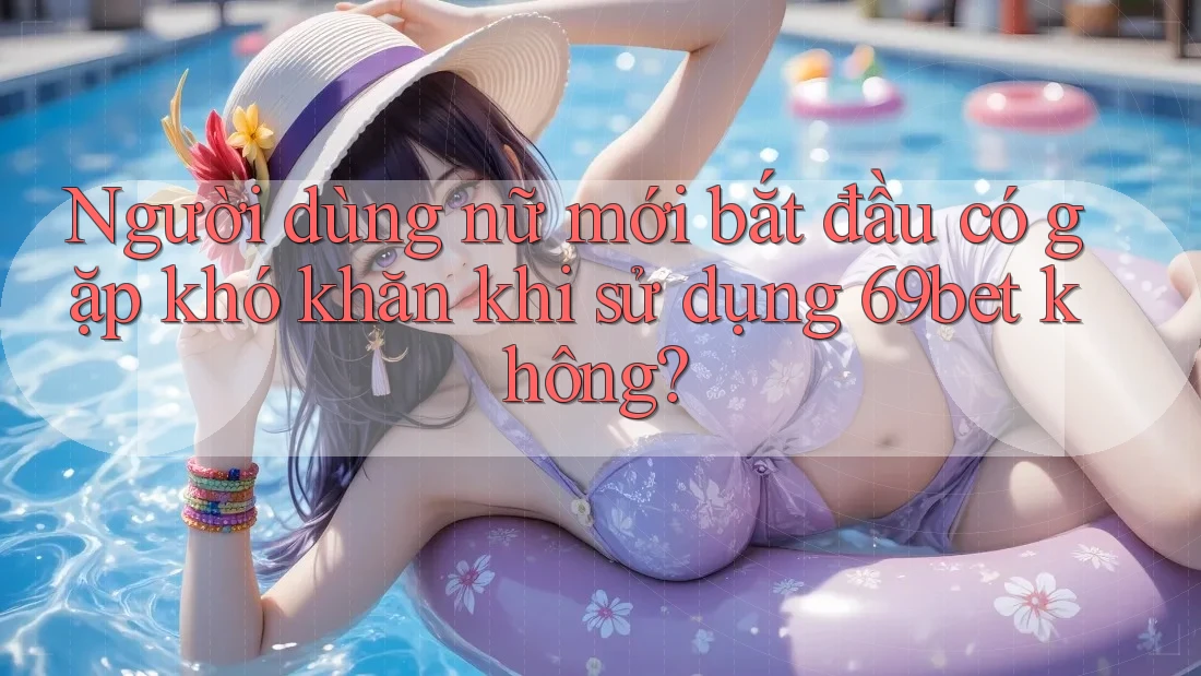 Người dùng nữ mới bắt đầu có gặp khó khăn khi sử dụng 69bet không?