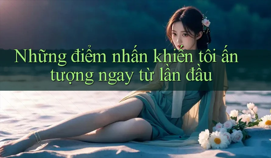 Những điểm nhấn khiến tôi ấn tượng ngay từ lần đầu Những điểm nhấn khiến tôi ấn tượng ngay từ lần đầu