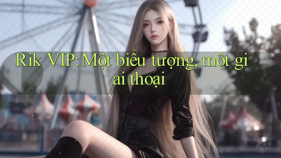 Rik VIP: Một biểu tượng, một giai thoại Rik VIP: Một biểu tượng, một giai thoại