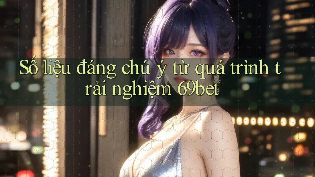 Số liệu đáng chú ý từ quá trình trải nghiệm 69bet Số liệu đáng chú ý từ quá trình trải nghiệm 69bet