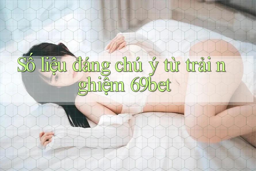 Số liệu đáng chú ý từ trải nghiệm 69bet