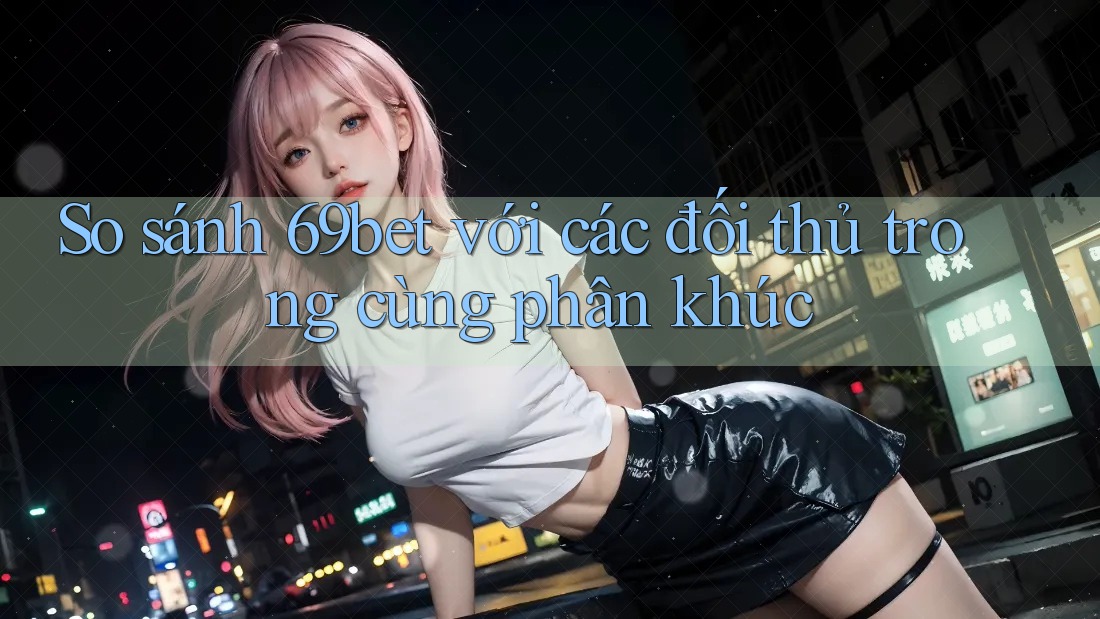 So sánh 69bet với các đối thủ trong cùng phân khúc So sánh 69bet với các đối thủ trong cùng phân khúc