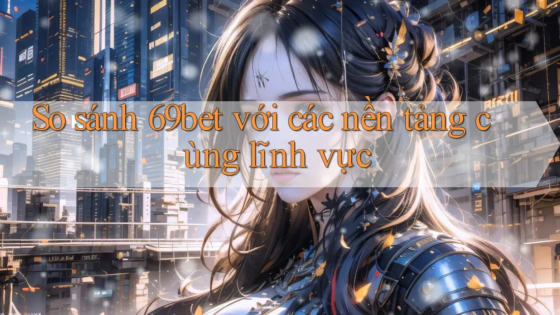 So sánh 69bet với các nền tảng cùng lĩnh vực