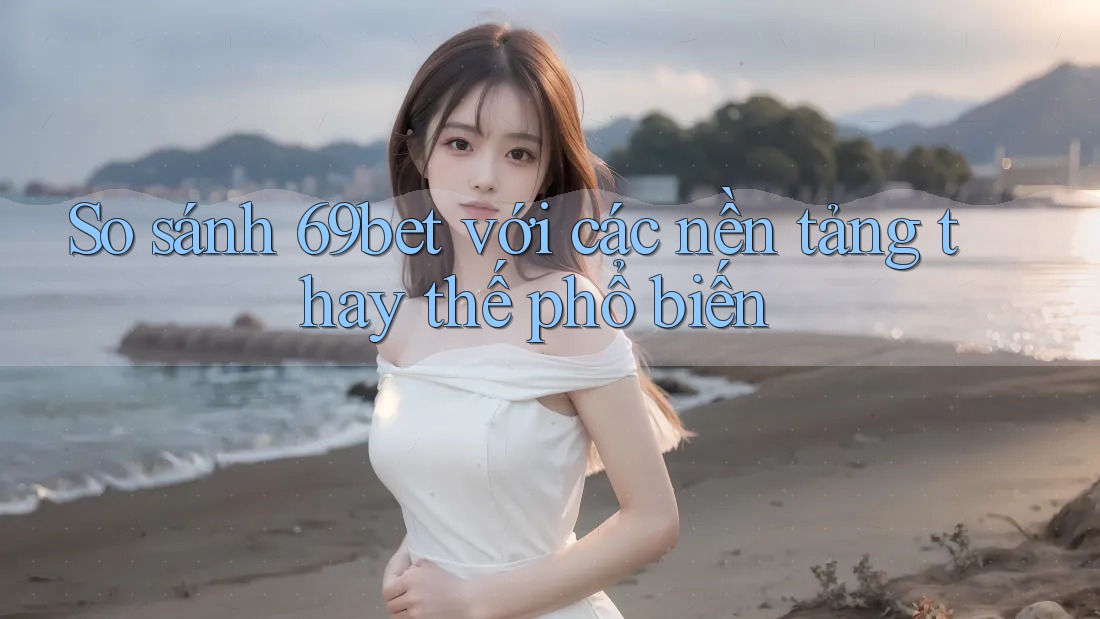 So sánh 69bet với các nền tảng thay thế phổ biến