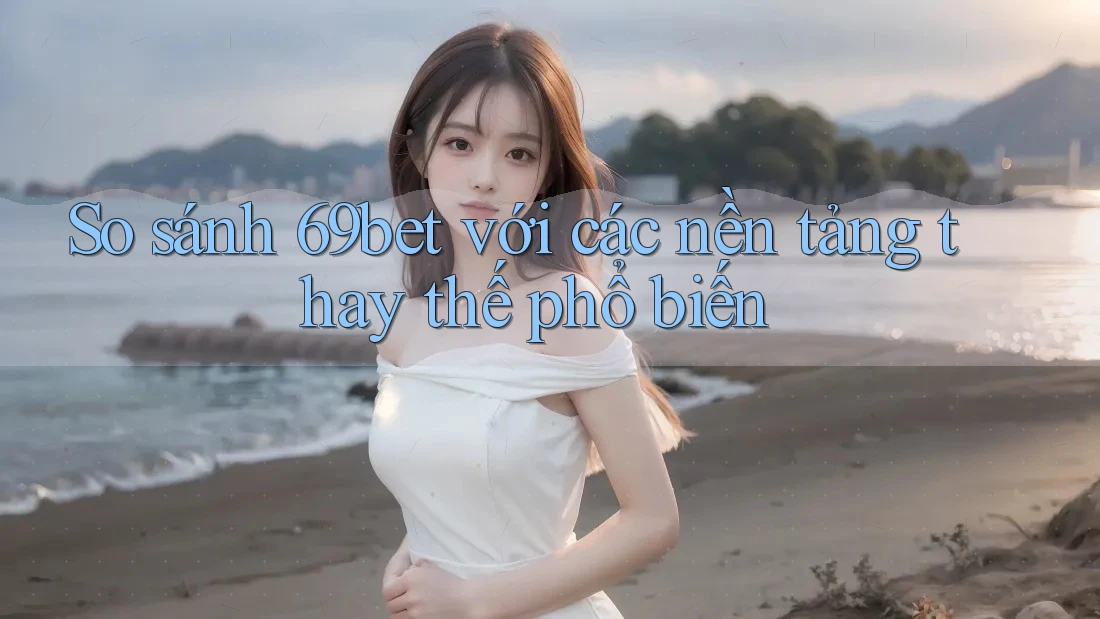 So sánh 69bet với các nền tảng thay thế phổ biến