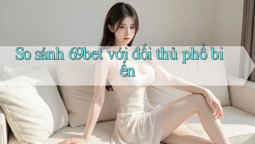So sánh 69bet với đối thủ phổ biến So sánh 69bet với đối thủ phổ biến