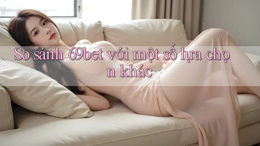 So sánh 69bet với một số lựa chọn khác