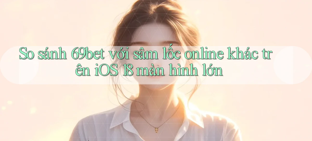 So sánh 69bet với sâm lốc online khác trên iOS 18 màn hình lớn