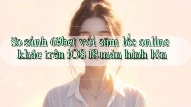 So sánh 69bet với sâm lốc online khác trên iOS 18 màn hình lớn