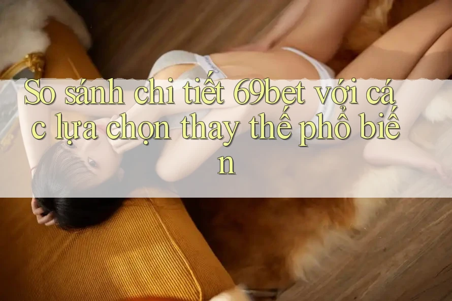 So sánh chi tiết 69bet với các lựa chọn thay thế phổ biến