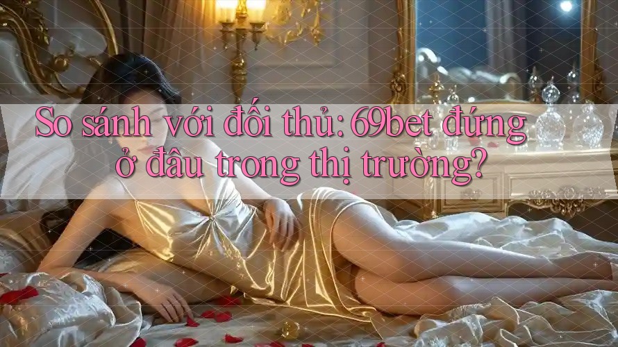 So sánh với đối thủ: 69bet đứng ở đâu trong thị trường?