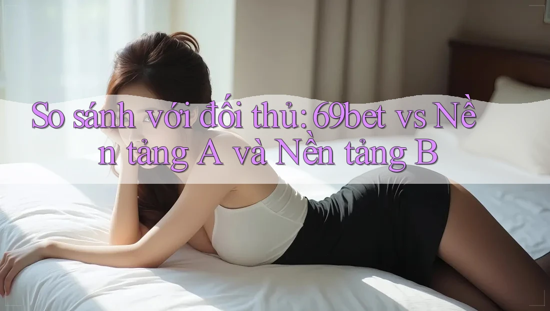 So sánh với đối thủ: 69bet vs Nền tảng A và Nền tảng B
