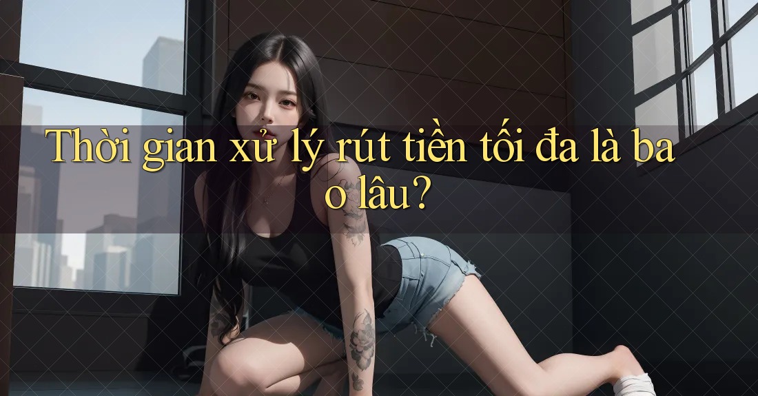 Thời gian xử lý rút tiền tối đa là bao lâu? Thời gian xử lý rút tiền tối đa là bao lâu?