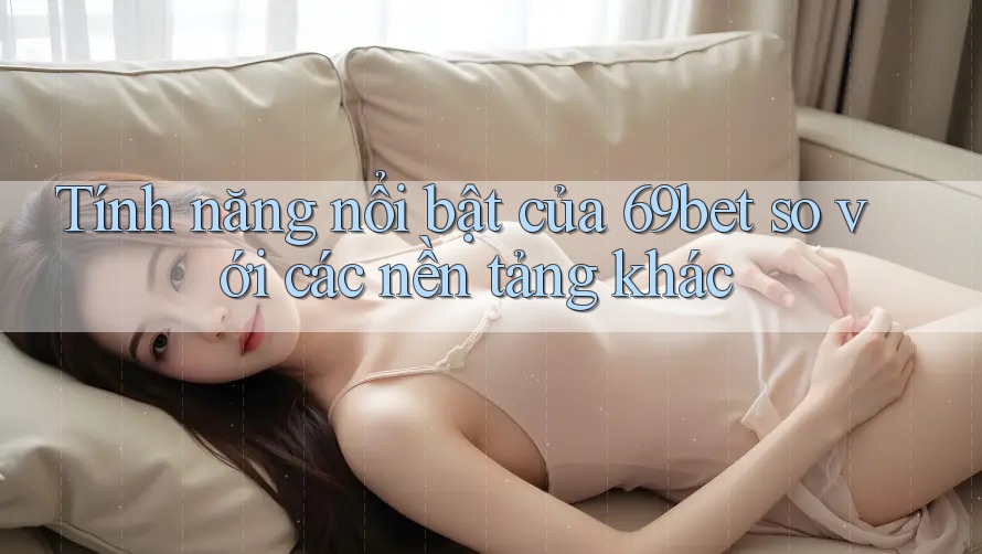 Tính năng nổi bật của 69bet so với các nền tảng khác Tính năng nổi bật của 69bet so với các nền tảng khác