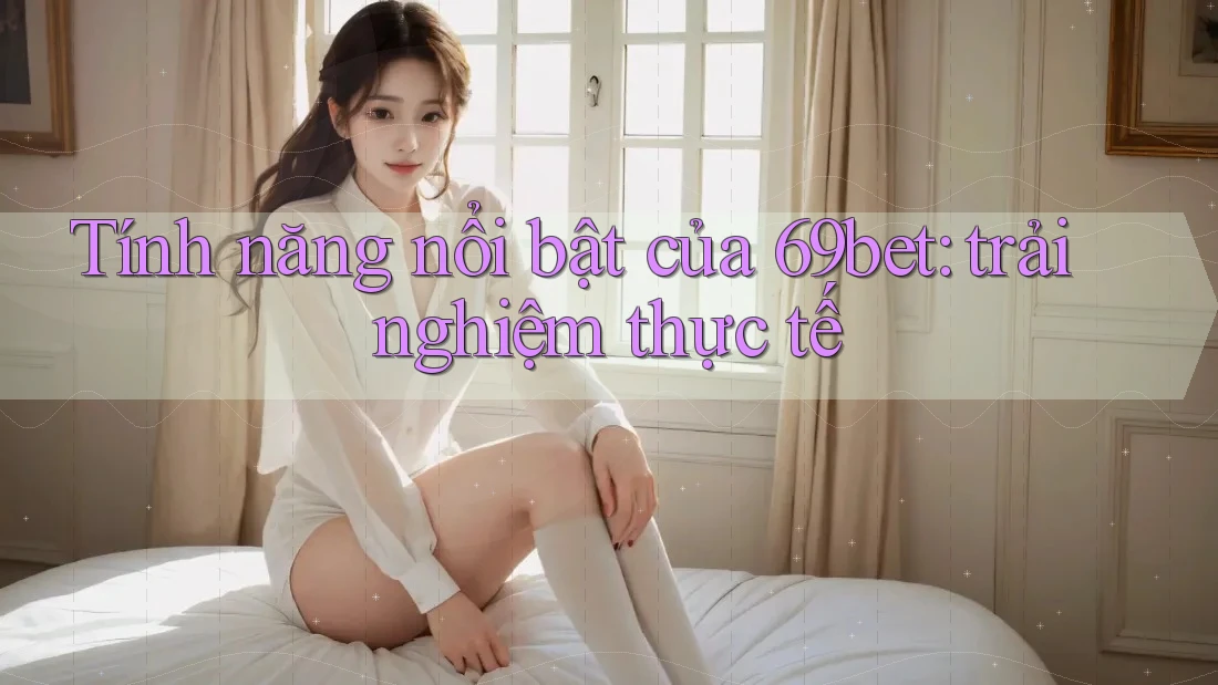 Tính năng nổi bật của 69bet: trải nghiệm thực tế