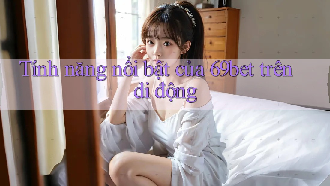 Tính năng nổi bật của 69bet trên di động