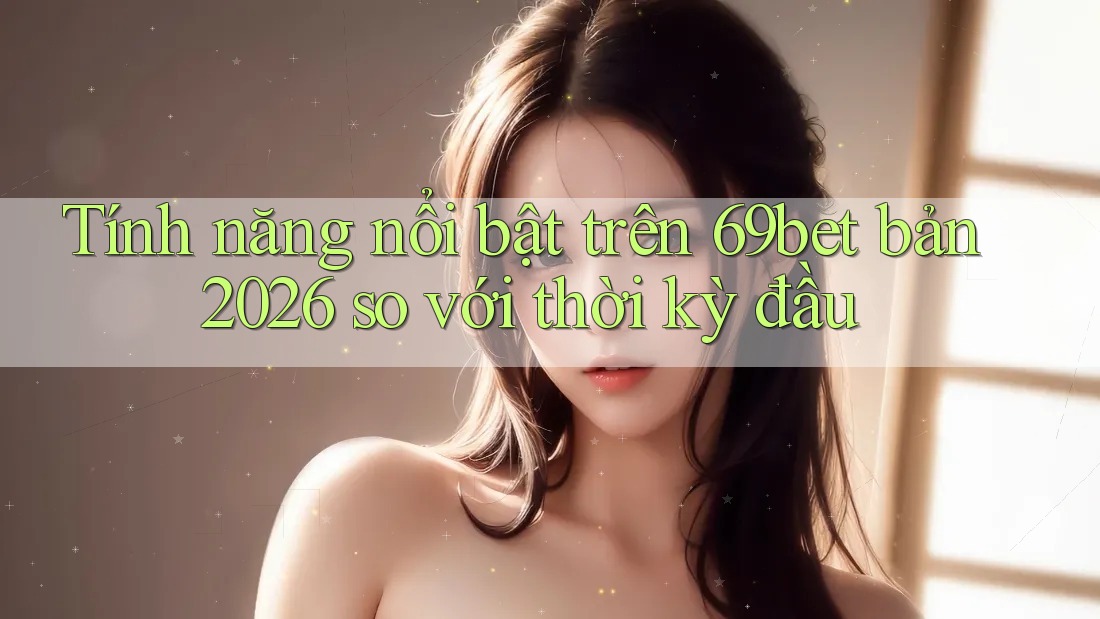 Tính năng nổi bật trên 69bet bản 2026 so với thời kỳ đầu