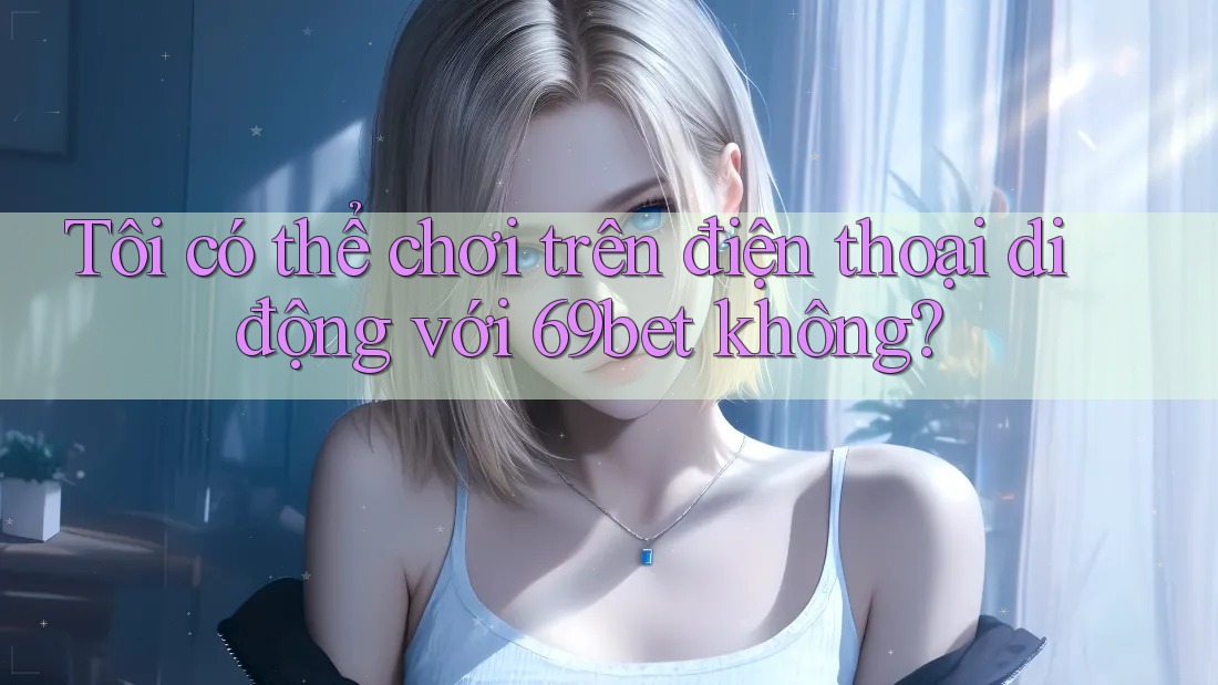 Tôi có thể chơi trên điện thoại di động với 69bet không?