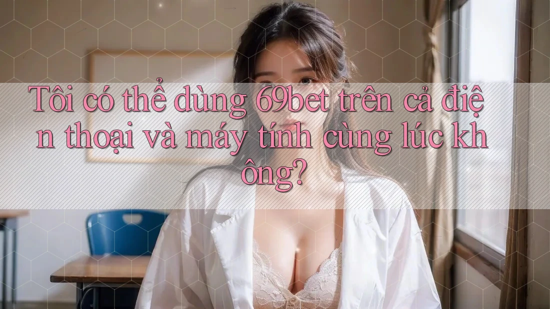 Tôi có thể dùng 69bet trên cả điện thoại và máy tính cùng lúc không?