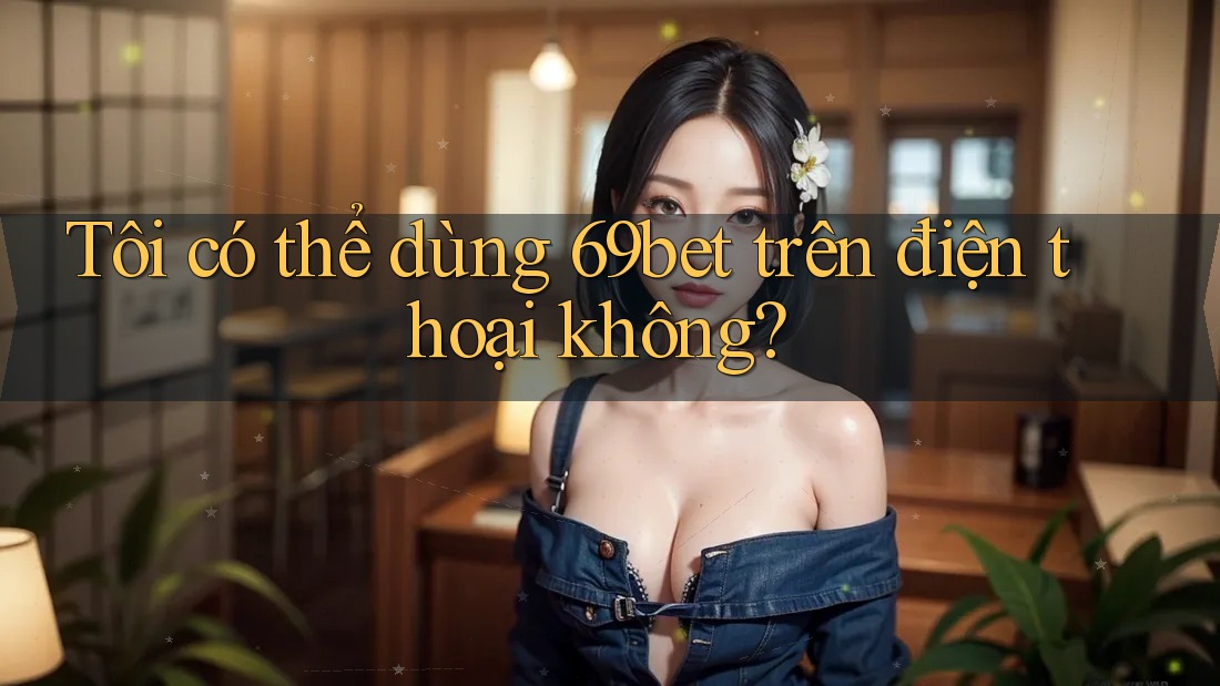 Tôi có thể dùng 69bet trên điện thoại không?