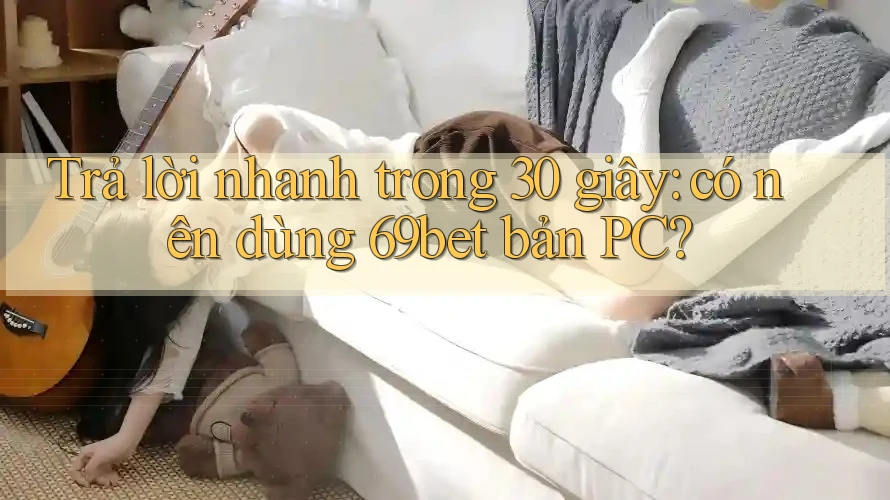 Trả lời nhanh trong 30 giây: có nên dùng 69bet bản PC?
