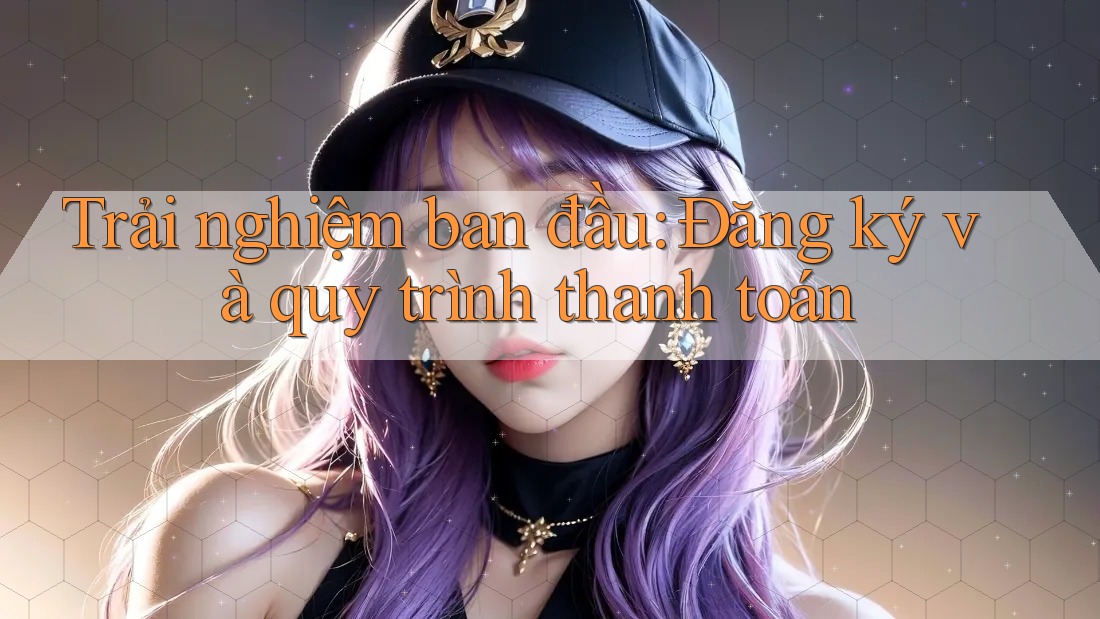 Trải nghiệm ban đầu: Đăng ký và quy trình thanh toán Trải nghiệm ban đầu: Đăng ký và quy trình thanh toán