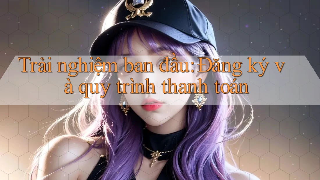 Trải nghiệm ban đầu: Đăng ký và quy trình thanh toán Trải nghiệm ban đầu: Đăng ký và quy trình thanh toán