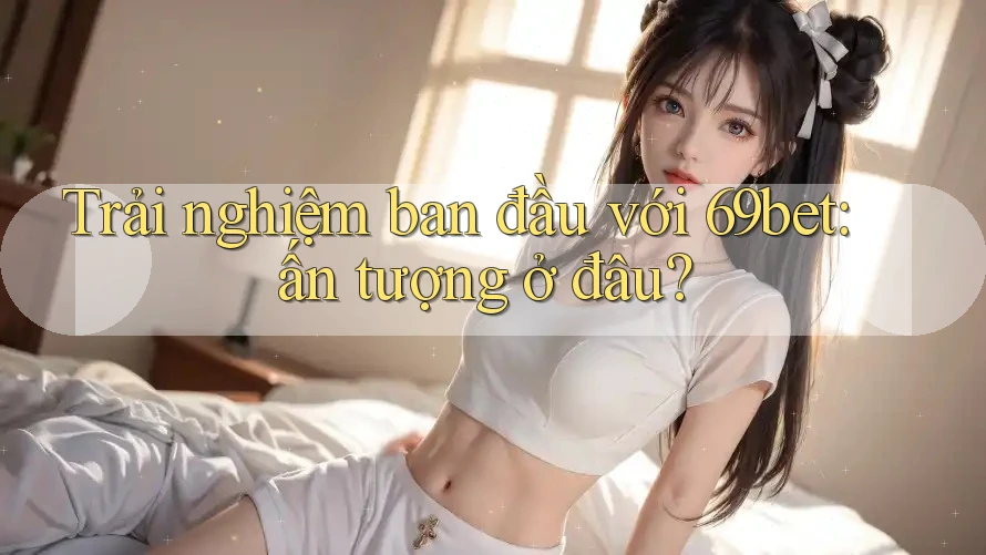 Trải nghiệm ban đầu với 69bet: ấn tượng ở đâu?